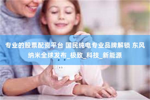 专业的股票配资平台 国民纯电专业品牌解锁 东风纳米全球发布_极致_科技_新能源