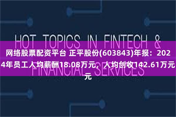网络股票配资平台 正平股份(603843)年报：2024年员工人均薪酬18.08万元，人均创收142.61万元