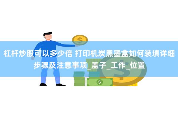 杠杆炒股可以多少倍 打印机炭黑墨盒如何装填详细步骤及注意事项_盖子_工作_位置