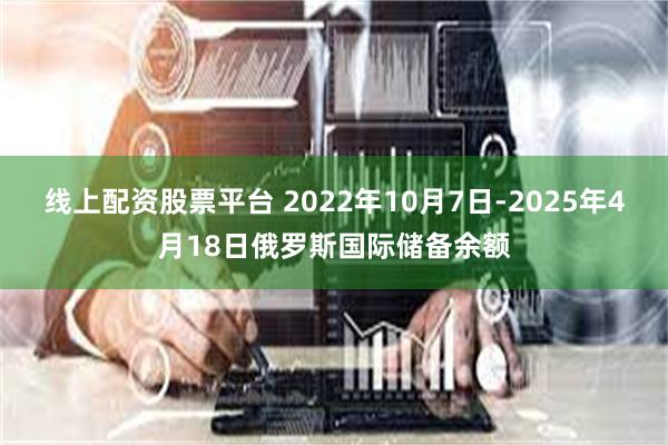 线上配资股票平台 2022年10月7日-2025年4月18日俄罗斯国际储备余额
