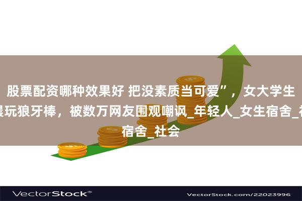 股票配资哪种效果好 把没素质当可爱”，女大学生凌晨玩狼牙棒，被数万网友围观嘲讽_年轻人_女生宿舍_社会