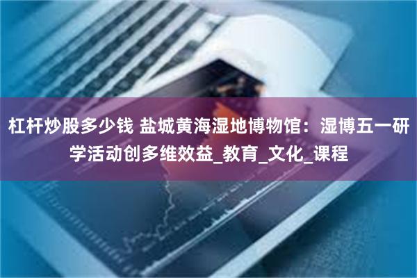 杠杆炒股多少钱 盐城黄海湿地博物馆：湿博五一研学活动创多维效益_教育_文化_课程