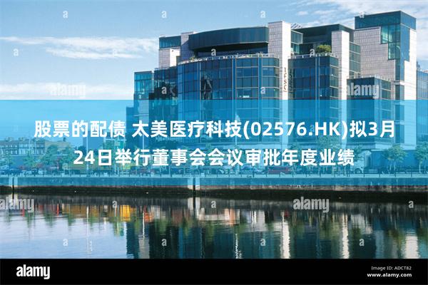 股票的配债 太美医疗科技(02576.HK)拟3月24日举行董事会会议审批年度业绩