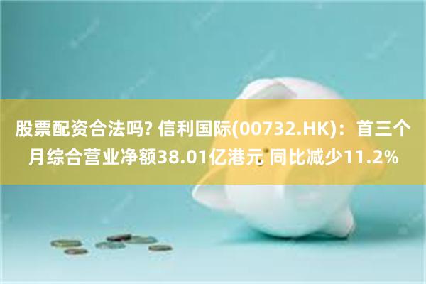 股票配资合法吗? 信利国际(00732.HK)：首三个月综合营业净额38.01亿港元 同比减少11.2%