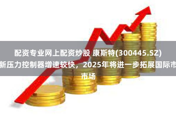 配资专业网上配资炒股 康斯特(300445.SZ)：新压力控制器增速较快，2025年将进一步拓展国际市场