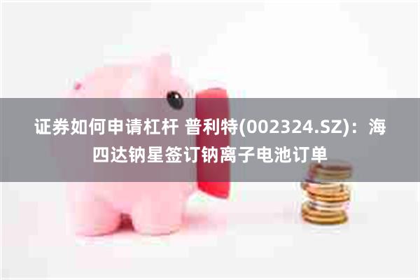 证券如何申请杠杆 普利特(002324.SZ)：海四达钠星签订钠离子电池订单