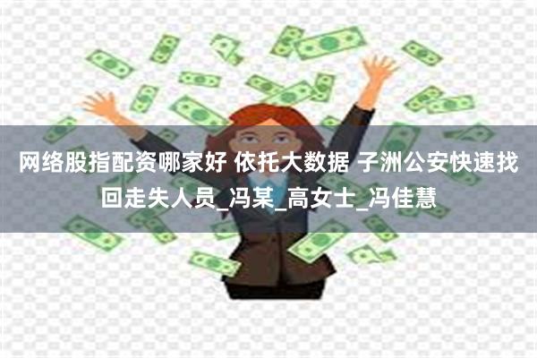 网络股指配资哪家好 依托大数据 子洲公安快速找回走失人员_冯某_高女士_冯佳慧