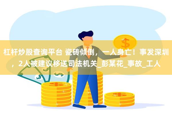 杠杆炒股查询平台 瓷砖倾倒，一人身亡！事发深圳，2人被建议移送司法机关_彭某花_事故_工人