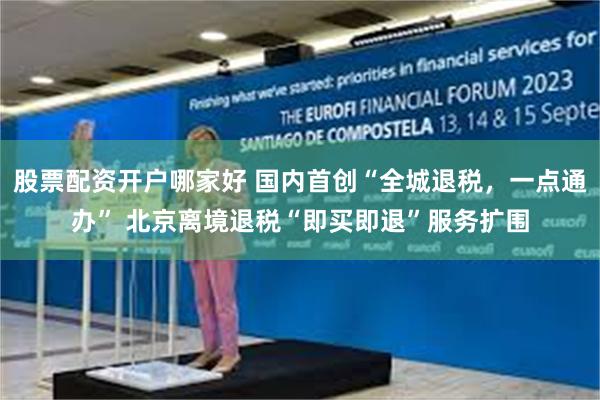 股票配资开户哪家好 国内首创“全城退税，一点通办” 北京离境退税“即买即退”服务扩围