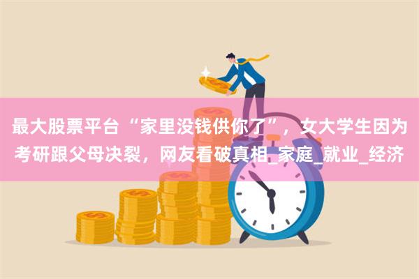 最大股票平台 “家里没钱供你了”，女大学生因为考研跟父母决裂，网友看破真相_家庭_就业_经济
