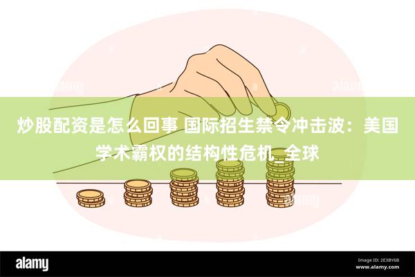 炒股配资是怎么回事 国际招生禁令冲击波：美国学术霸权的结构性危机_全球