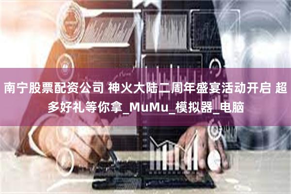南宁股票配资公司 神火大陆二周年盛宴活动开启 超多好礼等你拿_MuMu_模拟器_电脑