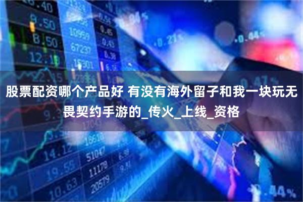 股票配资哪个产品好 有没有海外留子和我一块玩无畏契约手游的_传火_上线_资格