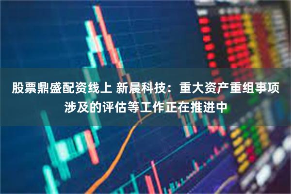 股票鼎盛配资线上 新晨科技：重大资产重组事项涉及的评估等工作正在推进中