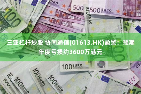 三亚杠杆炒股 协同通信(01613.HK)盈警：预期年度亏损约3600万港元