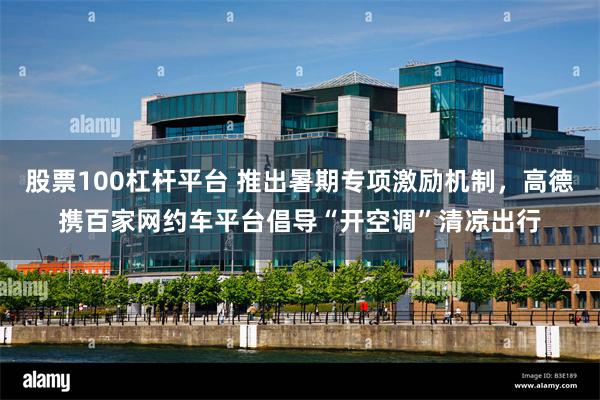 股票100杠杆平台 推出暑期专项激励机制，高德携百家网约车平台倡导“开空调”清凉出行