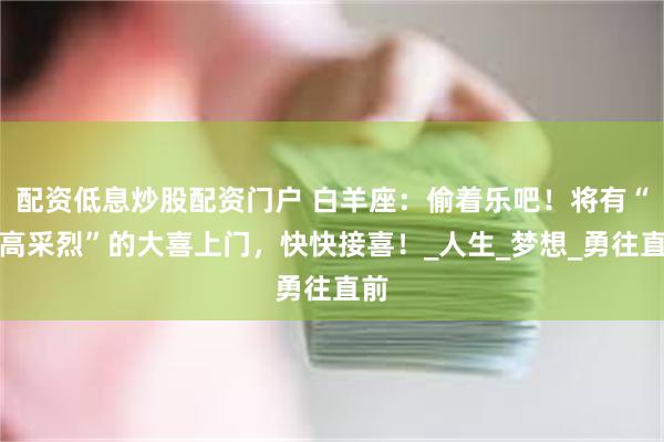 配资低息炒股配资门户 白羊座：偷着乐吧！将有“兴高采烈”的大喜上门，快快接喜！_人生_梦想_勇往直前