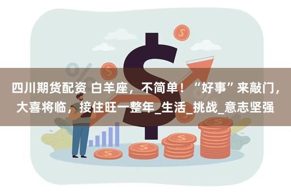 四川期货配资 白羊座，不简单！“好事”来敲门，大喜将临，接住旺一整年_生活_挑战_意志坚强