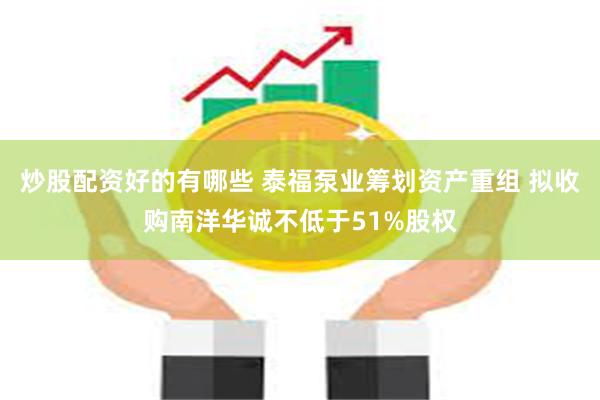 炒股配资好的有哪些 泰福泵业筹划资产重组 拟收购南洋华诚不低于51%股权