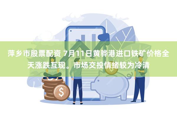 萍乡市股票配资 7月11日黄骅港进口铁矿价格全天涨跌互现。市场交投情绪较为冷清