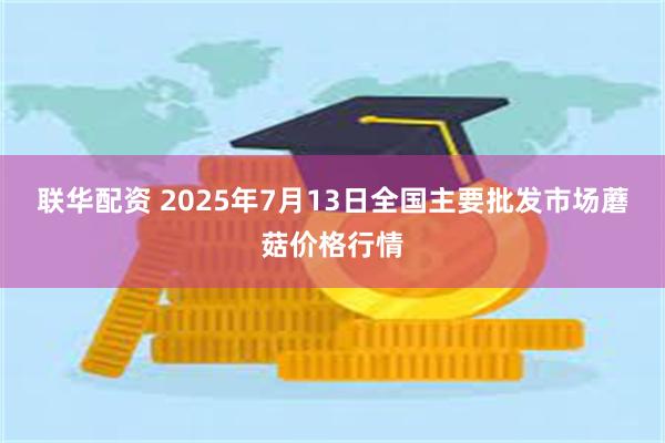 联华配资 2025年7月13日全国主要批发市场蘑菇价格行情