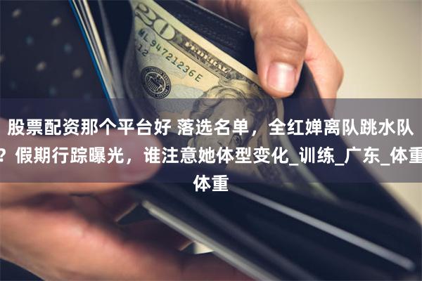 股票配资那个平台好 落选名单，全红婵离队跳水队？假期行踪曝光，谁注意她体型变化_训练_广东_体重
