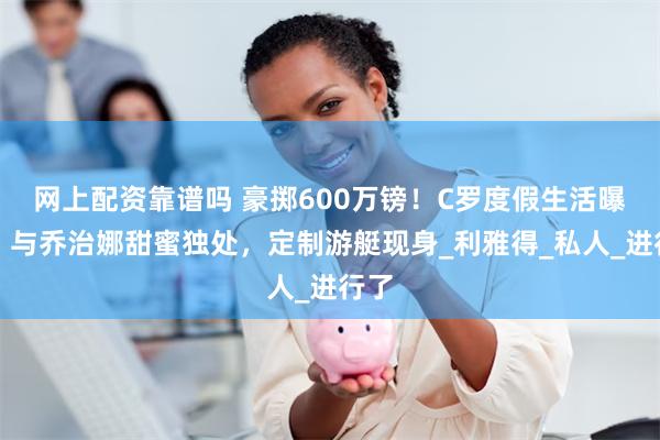 网上配资靠谱吗 豪掷600万镑！C罗度假生活曝光，与乔治娜甜蜜独处，定制游艇现身_利雅得_私人_进行了