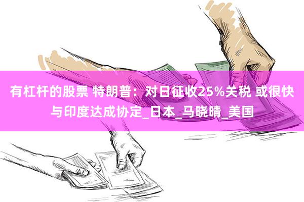 有杠杆的股票 特朗普：对日征收25%关税 或很快与印度达成协定_日本_马晓晴_美国