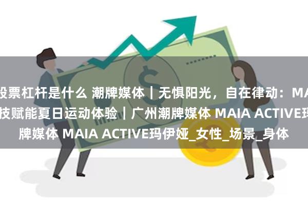 股票杠杆是什么 潮牌媒体｜无惧阳光，自在律动：MAIA ACTIVE防晒科技赋能夏日运动体验｜广州潮牌媒体 MAIA ACTIVE玛伊娅_女性_场景_身体
