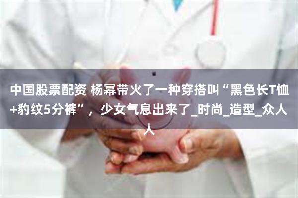 中国股票配资 杨幂带火了一种穿搭叫“黑色长T恤+豹纹5分裤”，少女气息出来了_时尚_造型_众人