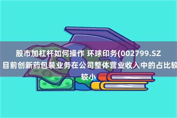 股市加杠杆如何操作 环球印务(002799.SZ)：目前创新药包装业务在公司整体营业收入中的占比较小