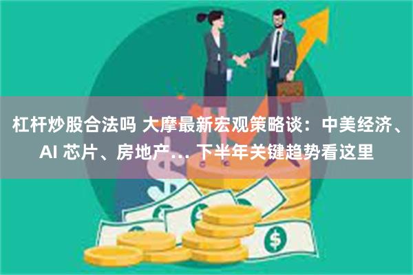 杠杆炒股合法吗 大摩最新宏观策略谈：中美经济、AI 芯片、房地产… 下半年关键趋势看这里