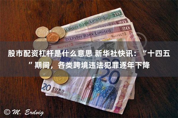 股市配资杠杆是什么意思 新华社快讯：“十四五”期间，各类跨境违法犯罪逐年下降