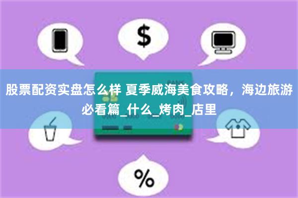 股票配资实盘怎么样 夏季威海美食攻略，海边旅游必看篇_什么_烤肉_店里