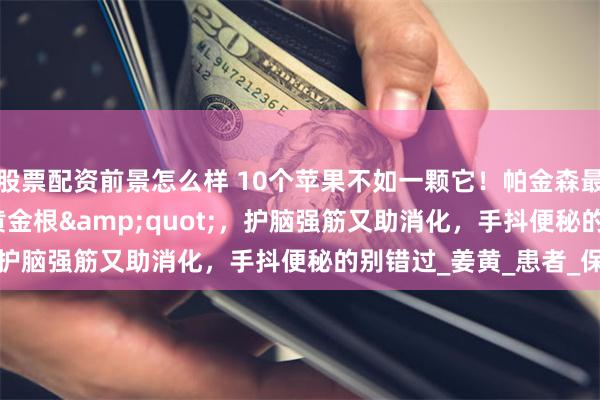 股票配资前景怎么样 10个苹果不如一颗它！帕金森最爱的&quot;黄金根&quot;，护脑强筋又助消化，手抖便秘的别错过_姜黄_患者_保护