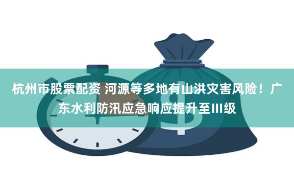 杭州市股票配资 河源等多地有山洪灾害风险！广东水利防汛应急响应提升至Ⅲ级