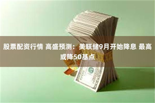 股票配资行情 高盛预测：美联储9月开始降息 最高或降50基点