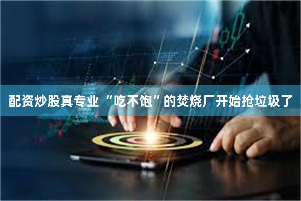 配资炒股真专业 “吃不饱”的焚烧厂开始抢垃圾了