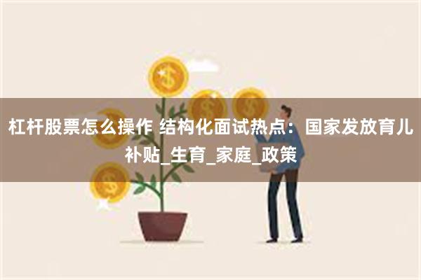 杠杆股票怎么操作 结构化面试热点：国家发放育儿补贴_生育_家庭_政策