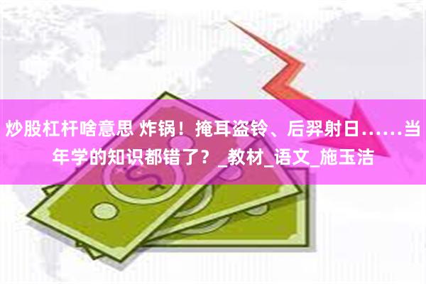 炒股杠杆啥意思 炸锅！掩耳盗铃、后羿射日……当年学的知识都错了？_教材_语文_施玉洁