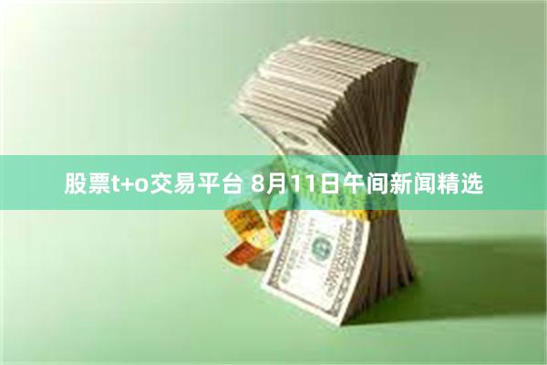 股票t+o交易平台 8月11日午间新闻精选