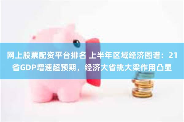 网上股票配资平台排名 上半年区域经济图谱：21省GDP增速超预期，经济大省挑大梁作用凸显