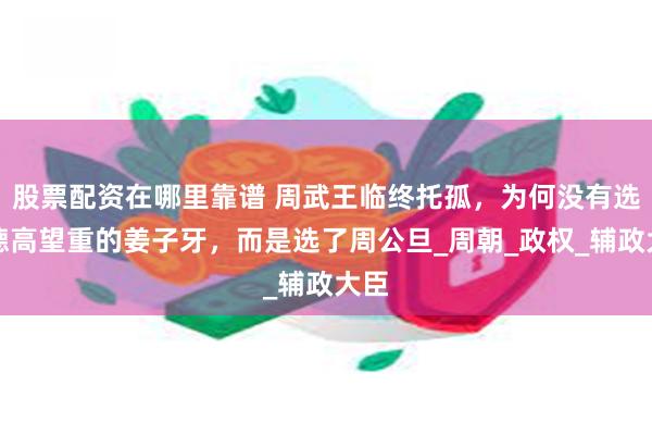 股票配资在哪里靠谱 周武王临终托孤，为何没有选择德高望重的姜子牙，而是选了周公旦_周朝_政权_辅政大臣