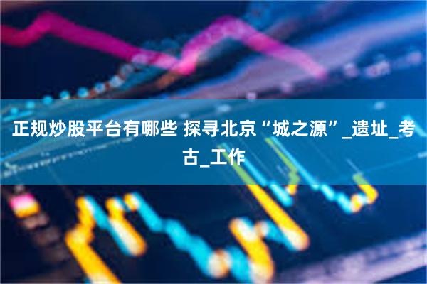 正规炒股平台有哪些 探寻北京“城之源”_遗址_考古_工作