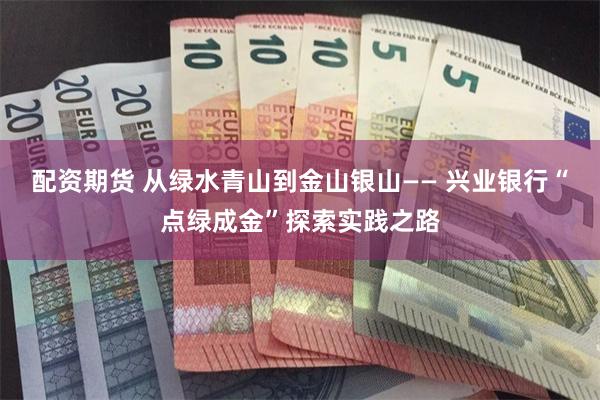 配资期货 从绿水青山到金山银山—— 兴业银行“点绿成金”探索实践之路