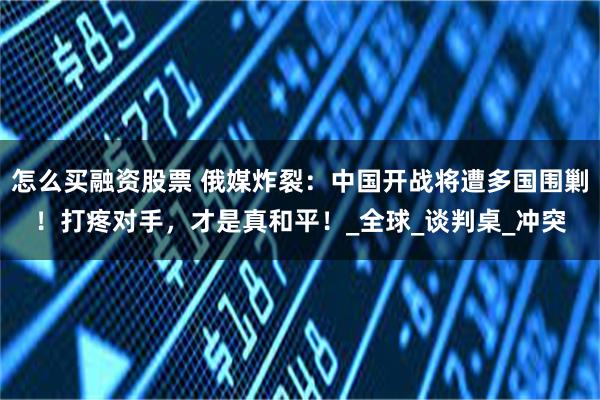 怎么买融资股票 俄媒炸裂：中国开战将遭多国围剿！打疼对手，才是真和平！_全球_谈判桌_冲突