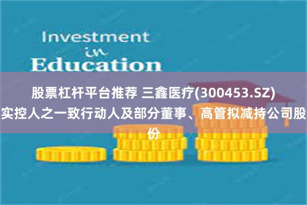 股票杠杆平台推荐 三鑫医疗(300453.SZ)：实控人之一致行动人及部分董事、高管拟减持公司股份