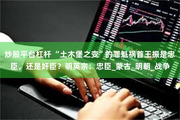 炒股平台杠杆 “土木堡之变”的罪魁祸首王振是忠臣，还是奸臣？明英宗：忠臣_蒙古_明朝_战争