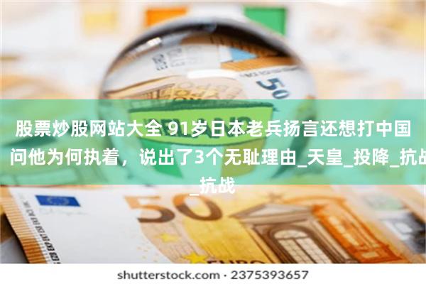 股票炒股网站大全 91岁日本老兵扬言还想打中国？问他为何执着，说出了3个无耻理由_天皇_投降_抗战