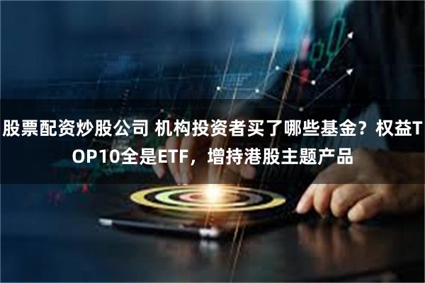 股票配资炒股公司 机构投资者买了哪些基金？权益TOP10全是ETF，增持港股主题产品